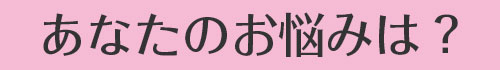 あなたのお悩みは？