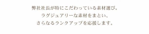 弊社社長がとくにこだわっている素材選び。ラグジュアリーな素材をまとい、さらなるランクアップを応援します。