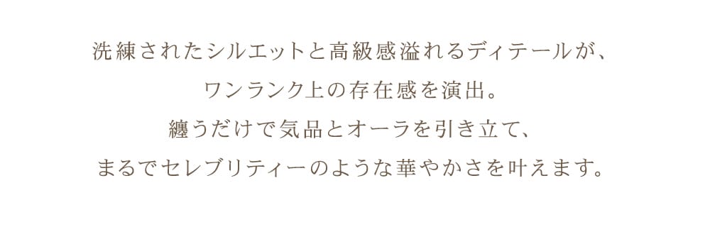 洗練されたシルエットと高級感あふれるディテールが、ワンランク上の存在感を演出。纏うだけで気品とオーラを引き立て、まるでセレブリティーのような華やかさを叶えます。