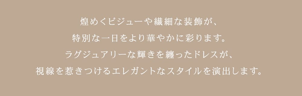 きらめくビジューや繊細な装飾が、特別な一日をより華やかに彩ります。ラグジュアリーな輝きをまとったドレスが、視線を惹きつけるエレガントなスタイルを演出します。
