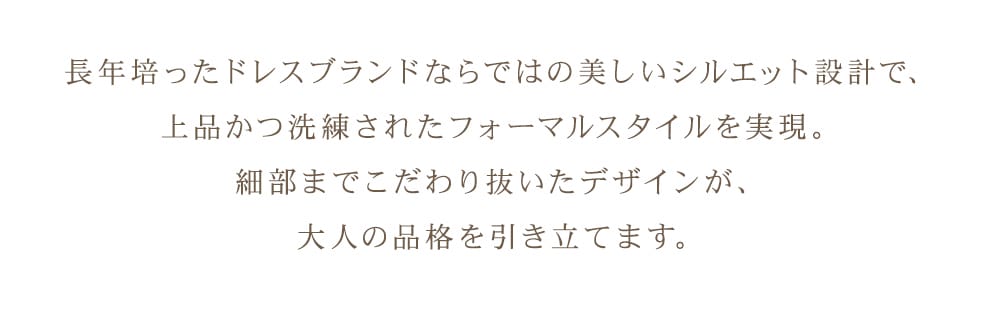 長年培ったドレスブランドならではの美しいシルエット設計で、上品かつ洗練されたフォーマルスタイルを実現。細部までこだわり抜いたデザインが、大人の品格を引き立てます。